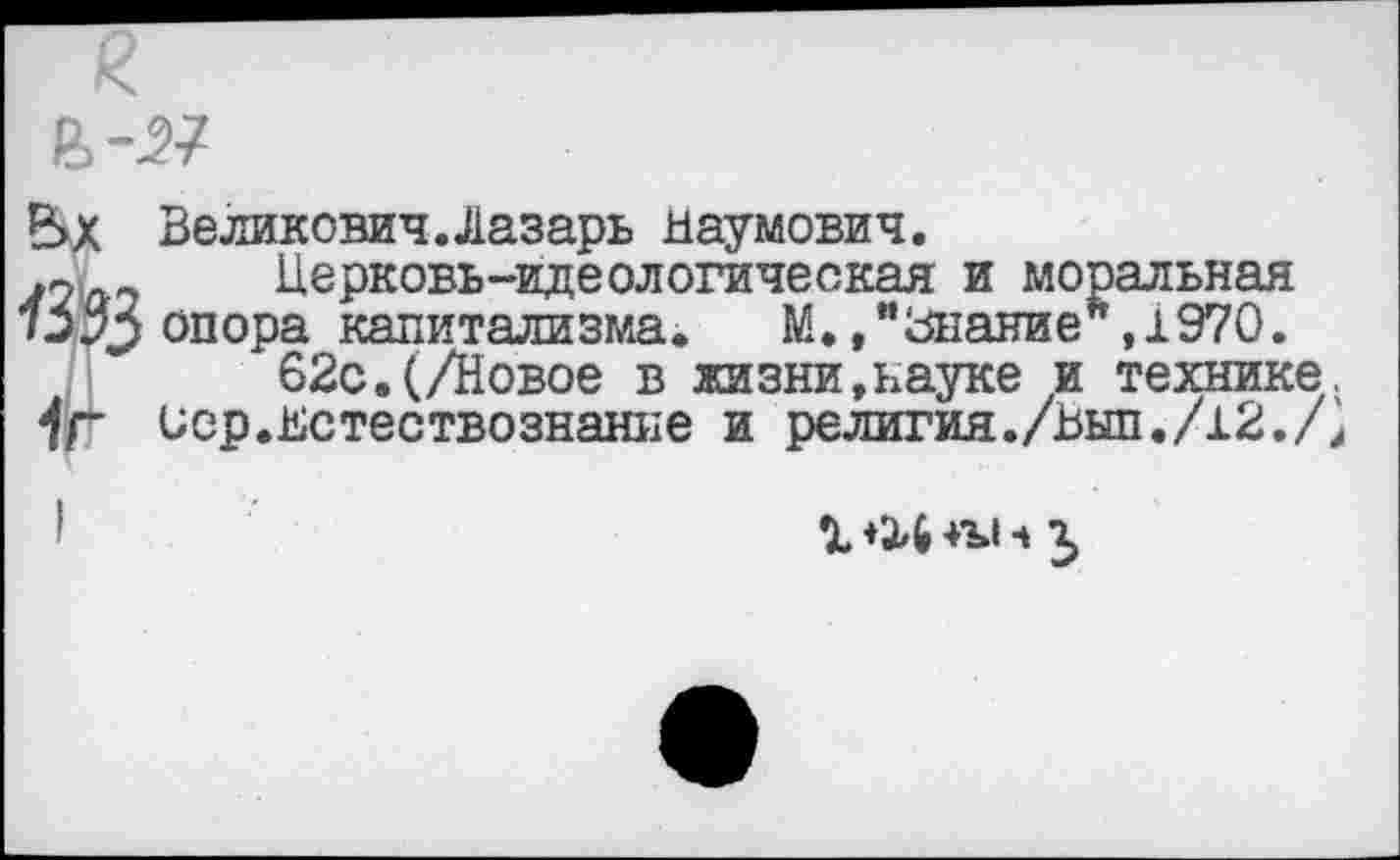 ﻿Р>Х Великович.Лазарь Наумович.
>2Церковь-идеологическая и моральная
/ЭзУ опора капитализма. М.»"Знание*,1970.
62с.(/Новое в жизни,науке и технике.
7Г иср.Нстествознание и релития./Ныл./12./;
1 +24 ч г,